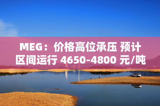 MEG：价格高位承压 预计区间运行 4650-4800 元/吨