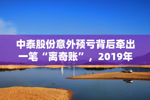 中泰股份意外预亏背后牵出一笔“离奇账”，2019年年报数据“打架”