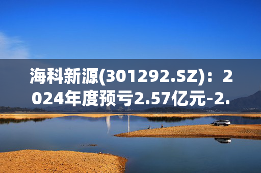 海科新源(301292.SZ)：2024年度预亏2.57亿元-2.97亿元