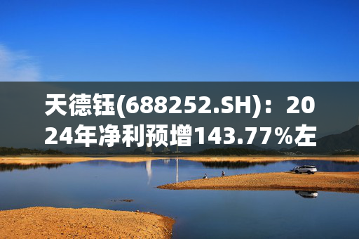 天德钰(688252.SH)：2024年净利预增143.77%左右