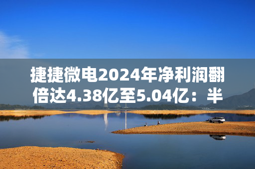 捷捷微电2024年净利润翻倍达4.38亿至5.04亿：半导体复苏助力 子公司贡献显著