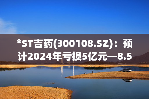 *ST吉药(300108.SZ)：预计2024年亏损5亿元―8.5亿元