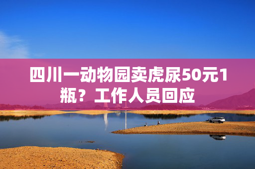 四川一动物园卖虎尿50元1瓶？工作人员回应