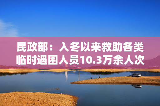 民政部：入冬以来救助各类临时遇困人员10.3万余人次