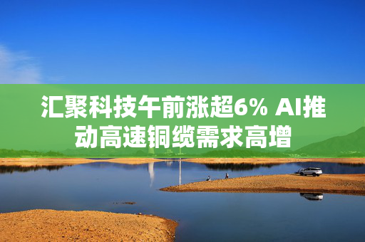 汇聚科技午前涨超6% AI推动高速铜缆需求高增