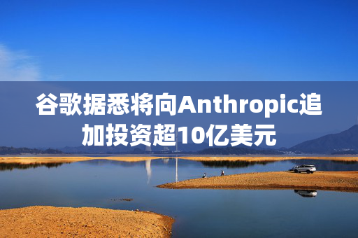 谷歌据悉将向Anthropic追加投资超10亿美元