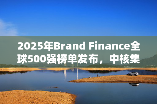 2025年Brand Finance全球500强榜单发布，中核集团上榜