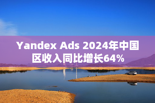 Yandex Ads 2024年中国区收入同比增长64%