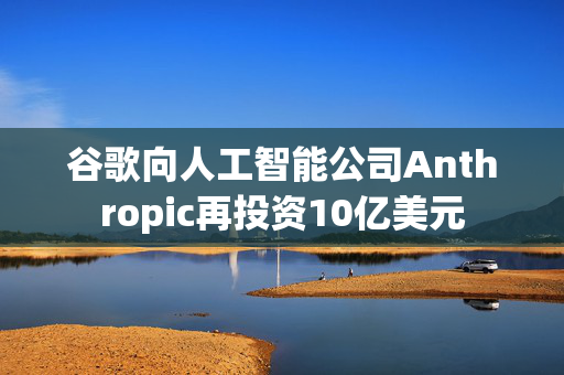 谷歌向人工智能公司Anthropic再投资10亿美元