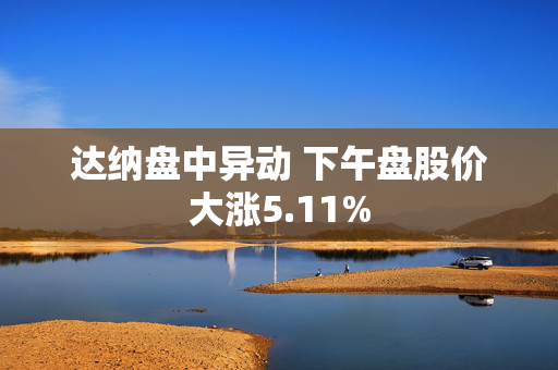 达纳盘中异动 下午盘股价大涨5.11%