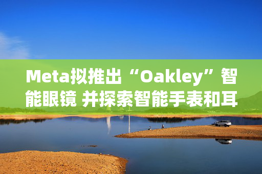 Meta拟推出“Oakley”智能眼镜 并探索智能手表和耳机研发