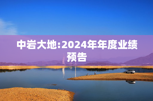 中岩大地:2024年年度业绩预告