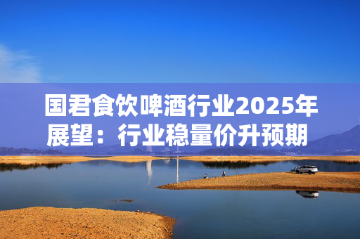 国君食饮啤酒行业2025年展望：行业稳量价升预期 成本下行利润率提升