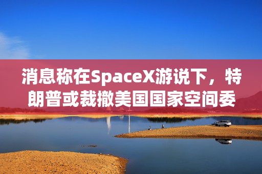 消息称在SpaceX游说下，特朗普或裁撤美国国家空间委员会