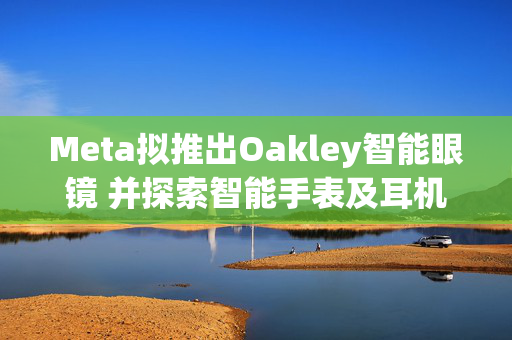 Meta拟推出Oakley智能眼镜 并探索智能手表及耳机研发