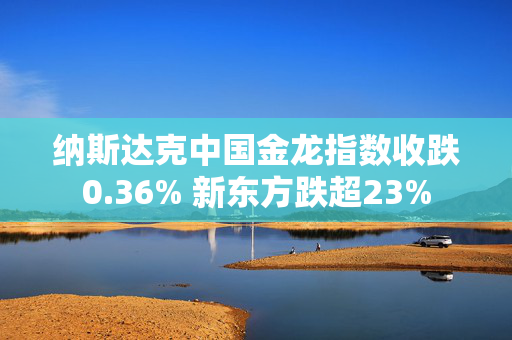 纳斯达克中国金龙指数收跌0.36% 新东方跌超23%