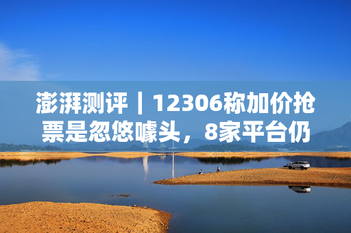 澎湃测评｜12306称加价抢票是忽悠噱头，8家平台仍在推加价加速抢票