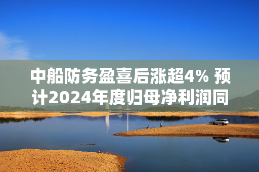 中船防务盈喜后涨超4% 预计2024年度归母净利润同比增加628.14%到732.16%