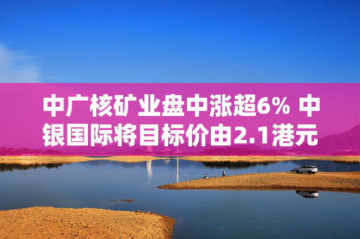 中广核矿业盘中涨超6% 中银国际将目标价由2.1港元升至2.4港元