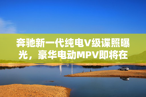 奔驰新一代纯电V级谍照曝光，豪华电动MPV即将在国内上市