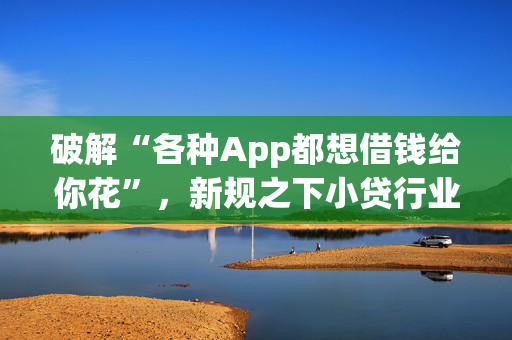 破解“各种App都想借钱给你花”，新规之下小贷行业洗牌在即