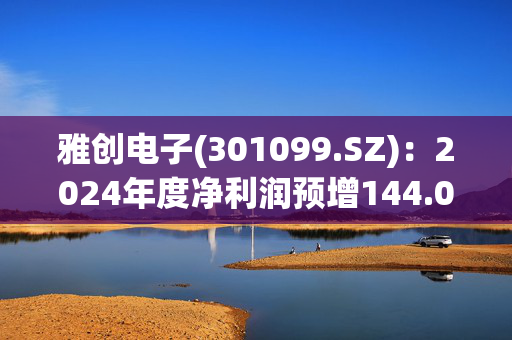 雅创电子(301099.SZ)：2024年度净利润预增144.07%-172.24%