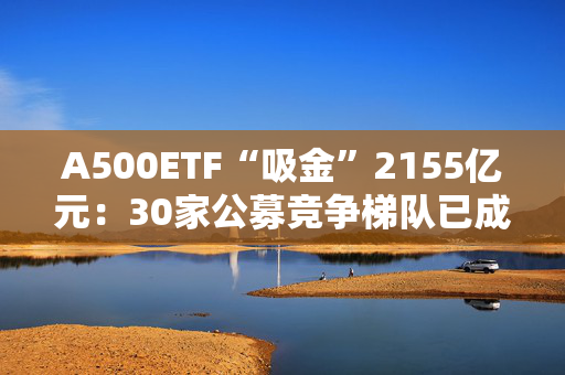 A500ETF“吸金”2155亿元：30家公募竞争梯队已成