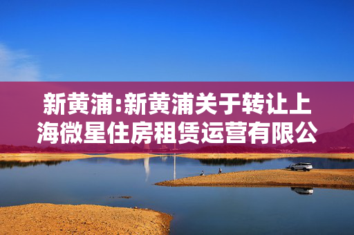 新黄浦:新黄浦关于转让上海微星住房租赁运营有限公司10%股权的公告