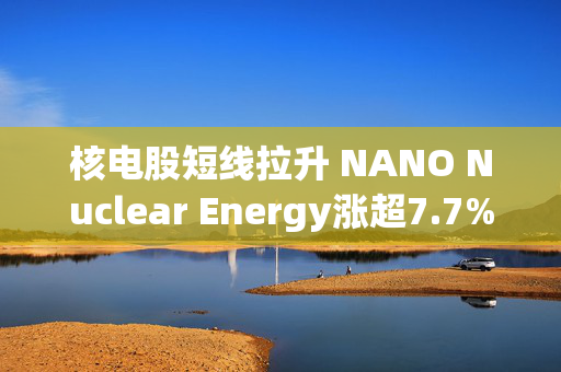 核电股短线拉升 NANO Nuclear Energy涨超7.7%