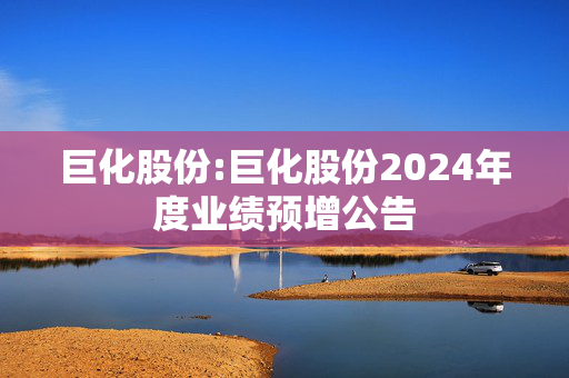 巨化股份:巨化股份2024年度业绩预增公告