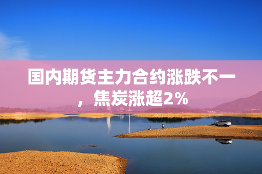 国内期货主力合约涨跌不一，焦炭涨超2%