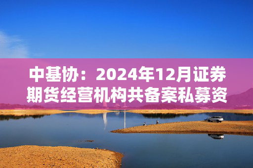 中基协：2024年12月证券期货经营机构共备案私募资管产品1209只，环比增加30.28%