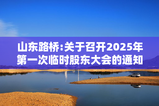 山东路桥:关于召开2025年第一次临时股东大会的通知