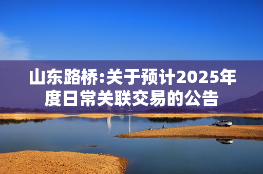 山东路桥:关于预计2025年度日常关联交易的公告