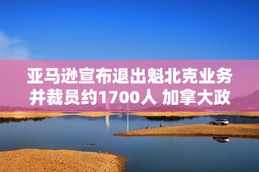 亚马逊宣布退出魁北克业务并裁员约1700人 加拿大政府表示不满