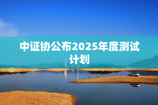 中证协公布2025年度测试计划