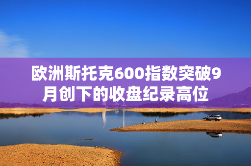 欧洲斯托克600指数突破9月创下的收盘纪录高位