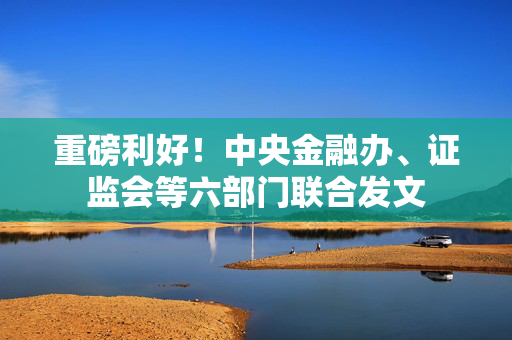 重磅利好！中央金融办、证监会等六部门联合发文