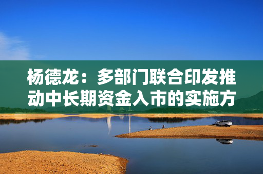 杨德龙：多部门联合印发推动中长期资金入市的实施方案 有利于推动市场行情逐步走强