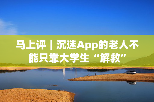 马上评｜沉迷App的老人不能只靠大学生“解救”