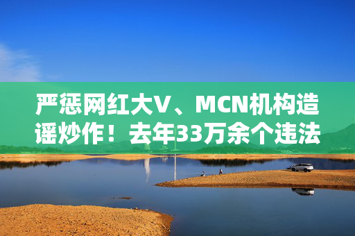 严惩网红大V、MCN机构造谣炒作！去年33万余个违法违规账号被关停