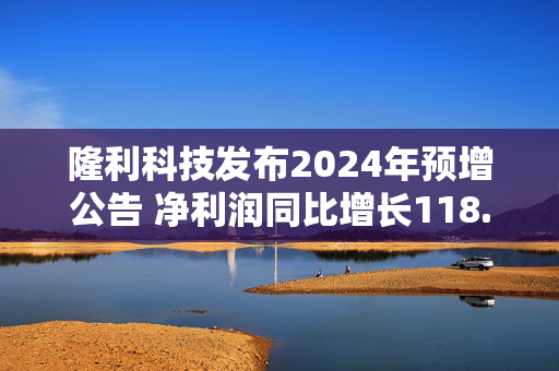 隆利科技发布2024年预增公告 净利润同比增长118.94%~162.73%