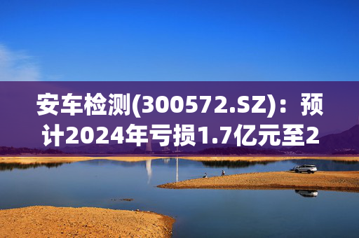 安车检测(300572.SZ)：预计2024年亏损1.7亿元至2.8亿元