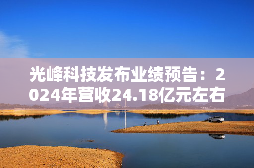 光峰科技发布业绩预告：2024年营收24.18亿元左右，同比增长9.26%左右