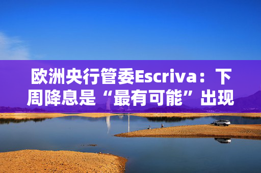 欧洲央行管委Escriva：下周降息是“最有可能”出现的情境