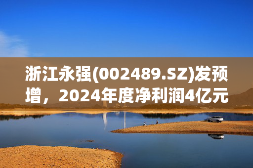 浙江永强(002489.SZ)发预增，2024年度净利润4亿元至6亿元 增长686.31%-1079.46%