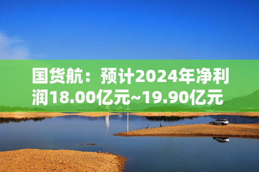 国货航：预计2024年净利润18.00亿元~19.90亿元 同比增56.00%~73.00%