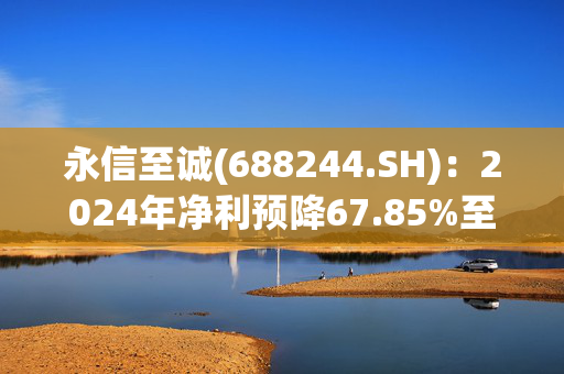 永信至诚(688244.SH)：2024年净利预降67.85%至77.50%