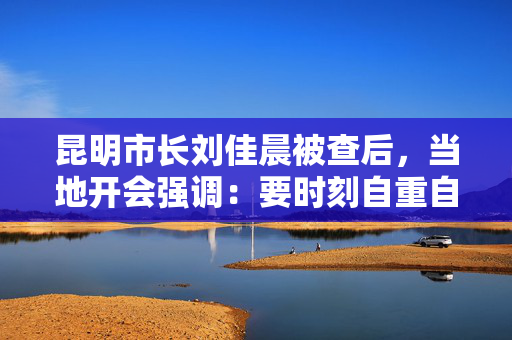 昆明市长刘佳晨被查后，当地开会强调：要时刻自重自省自警自励