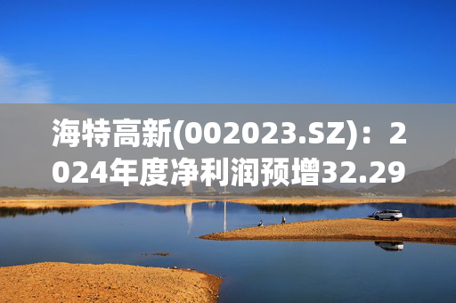 海特高新(002023.SZ)：2024年度净利润预增32.29%-82.73%